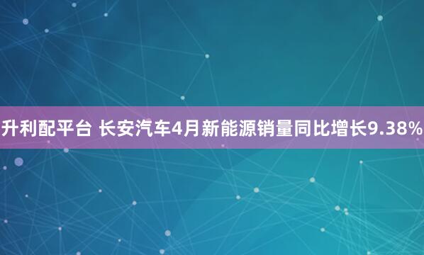 升利配平台 长安汽车4月新能源销量同比增长9.38%