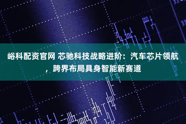 峪科配资官网 芯驰科技战略进阶：汽车芯片领航，跨界布局具身智能新赛道