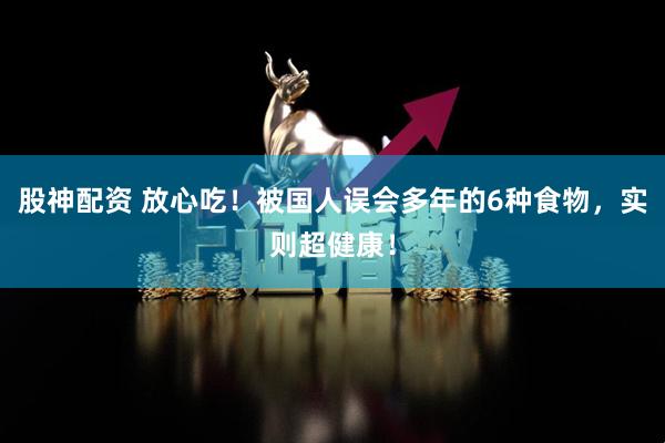 股神配资 放心吃！被国人误会多年的6种食物，实则超健康！