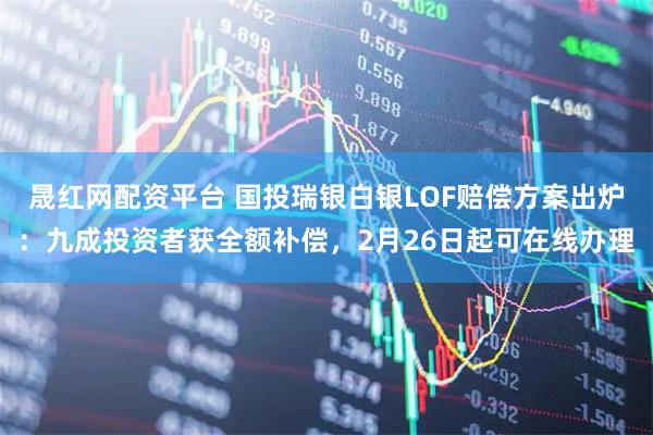 晟红网配资平台 国投瑞银白银LOF赔偿方案出炉：九成投资者获全额补偿，2月26日起可在线办理