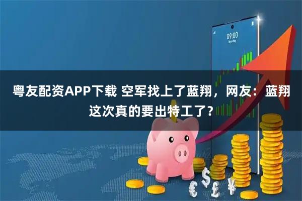 粤友配资APP下载 空军找上了蓝翔，网友：蓝翔这次真的要出特工了？