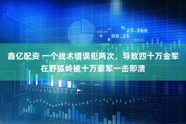 鑫亿配资 一个战术错误犯两次，导致四十万金军在野狐岭被十万蒙军一击即溃